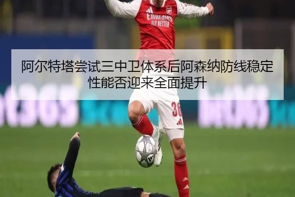 阿尔特塔尝试三中卫体系后阿森纳防线稳定性能否迎来全面提升