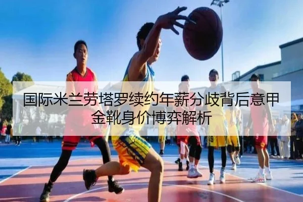 国际米兰劳塔罗续约年薪分歧背后意甲金靴身价博弈解析