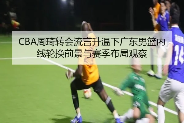 CBA周琦转会流言升温下广东男篮内线轮换前景与赛季布局观察