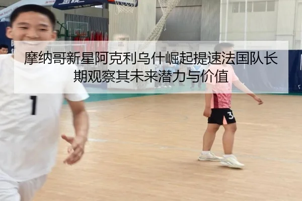 摩纳哥新星阿克利乌什崛起提速法国队长期观察其未来潜力与价值