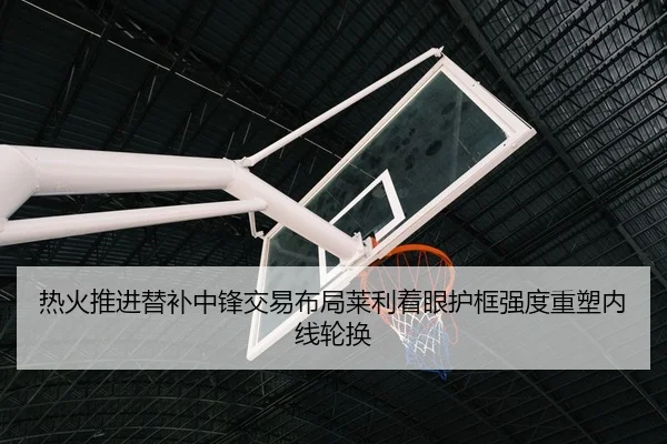 热火推进替补中锋交易布局莱利着眼护框强度重塑内线轮换